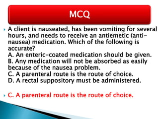  A client is nauseated, has been vomiting for several
hours, and needs to receive an antiemetic (anti-
nausea) medication. Which of the following is
accurate?
A. An enteric-coated medication should be given.
B. Any medication will not be absorbed as easily
because of the nausea problem.
C. A parenteral route is the route of choice.
D. A rectal suppository must be administered.
 C. A parenteral route is the route of choice.
MCQ
 