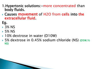 1.Hypertonic solutions:-more concentrated than
body fluids.
 Causes movement of H2O from cells into the
extracellular fluid.
Eg.
 3% NS
 5% NS
 10% dextrose in water (D10W)
 5% dextrose in 0.45% sodium chloride (NS) (D5W/½
NS)
 