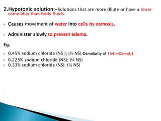 2.Hypotonic solution:-Solutions that are more dilute or have a lower
osmolality than body fluids.
 Causes movement of water into cells by osmosis.
 Administer slowly to prevent edema.
Eg.
 0.45% sodium chloride (NS ); (½ NS) Osmolarity of 154 mOsmol/L
 0.225% sodium chloride (NS); (¼ NS)
 0.33% sodium chloride (NS); (⅓ NS)

 