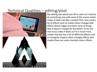 Technical Qualities – editing/post
My editing was weird and off as seem as I tried to
do something new with most of the scenes which
makes it look a lot like a student film I also used a
lot of effects such as masks colour changes ball
effects detect edges and other sorts of things.
Also it doesn’t change for the better. As for the
real music video it looks as if it is much more
simple and also has a lot of different effects such
as triangular shapes colour changes effects and
maybe there are some inverted colour effects.
 
