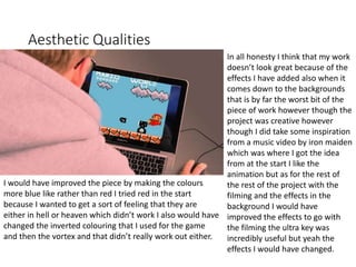 Aesthetic Qualities
In all honesty I think that my work
doesn’t look great because of the
effects I have added also when it
comes down to the backgrounds
that is by far the worst bit of the
piece of work however though the
project was creative however
though I did take some inspiration
from a music video by iron maiden
which was where I got the idea
from at the start I like the
animation but as for the rest of
the rest of the project with the
filming and the effects in the
background I would have
improved the effects to go with
the filming the ultra key was
incredibly useful but yeah the
effects I would have changed.
I would have improved the piece by making the colours
more blue like rather than red I tried red in the start
because I wanted to get a sort of feeling that they are
either in hell or heaven which didn’t work I also would have
changed the inverted colouring that I used for the game
and then the vortex and that didn’t really work out either.
 