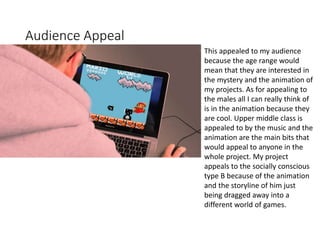Audience Appeal
This appealed to my audience
because the age range would
mean that they are interested in
the mystery and the animation of
my projects. As for appealing to
the males all I can really think of
is in the animation because they
are cool. Upper middle class is
appealed to by the music and the
animation are the main bits that
would appeal to anyone in the
whole project. My project
appeals to the socially conscious
type B because of the animation
and the storyline of him just
being dragged away into a
different world of games.
 