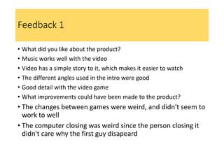Feedback 1
• What did you like about the product?
• Music works well with the video
• Video has a simple story to it, which makes it easier to watch
• The different angles used in the intro were good
• Good detail with the video game
• What improvements could have been made to the product?
• The changes between games were weird, and didn't seem to
work to well
• The computer closing was weird since the person closing it
didn't care why the first guy disapeard
 