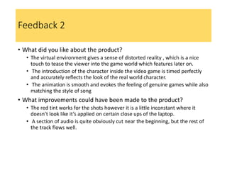 Feedback 2
• What did you like about the product?
• The virtual environment gives a sense of distorted reality , which is a nice
touch to tease the viewer into the game world which features later on.
• The introduction of the character inside the video game is timed perfectly
and accurately reflects the look of the real world character.
• The animation is smooth and evokes the feeling of genuine games while also
matching the style of song
• What improvements could have been made to the product?
• The red tint works for the shots however it is a little inconstant where it
doesn’t look like it’s applied on certain close ups of the laptop.
• A section of audio is quite obviously cut near the beginning, but the rest of
the track flows well.
 