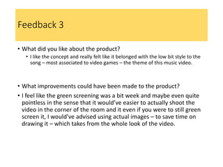 Feedback 3
• What did you like about the product?
• I like the concept and really felt like it belonged with the low bit style to the
song – most associated to video games – the theme of this music video.
• What improvements could have been made to the product?
• I feel like the green screening was a bit week and maybe even quite
pointless in the sense that it would’ve easier to actually shoot the
video in the corner of the room and it even if you were to still green
screen it, I would’ve advised using actual images – to save time on
drawing it – which takes from the whole look of the video.
 