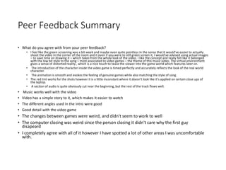 Peer Feedback Summary
• What do you agree with from your peer feedback?
• I feel like the green screening was a bit week and maybe even quite pointless in the sense that it would’ve easier to actually
shoot the video in the corner of the room and it even if you were to still green screen it, I would’ve advised using actual images
– to save time on drawing it – which takes from the whole look of the video. I like the concept and really felt like it belonged
with the low bit style to the song – most associated to video games – the theme of this music video. The virtual environment
gives a sense of distorted reality , which is a nice touch to tease the viewer into the game world which features later on.
• The introduction of the character inside the video game is timed perfectly and accurately reflects the look of the real world
character.
• The animation is smooth and evokes the feeling of genuine games while also matching the style of song.
• The red tint works for the shots however it is a little inconstant where it doesn’t look like it’s applied on certain close ups of
the laptop.
• A section of audio is quite obviously cut near the beginning, but the rest of the track flows well.
• Music works well with the video
• Video has a simple story to it, which makes it easier to watch
• The different angles used in the intro were good
• Good detail with the video game
• The changes between games were weird, and didn't seem to work to well
• The computer closing was weird since the person closing it didn't care why the first guy
disapeard
• I completely agree with all of it however I have spotted a lot of other areas I was uncomfortable
with.
 