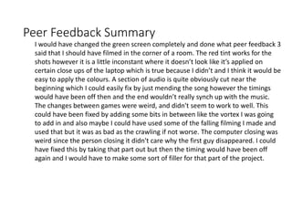 Peer Feedback Summary
I would have changed the green screen completely and done what peer feedback 3
said that I should have filmed in the corner of a room. The red tint works for the
shots however it is a little inconstant where it doesn’t look like it’s applied on
certain close ups of the laptop which is true because I didn’t and I think it would be
easy to apply the colours. A section of audio is quite obviously cut near the
beginning which I could easily fix by just mending the song however the timings
would have been off then and the end wouldn’t really synch up with the music.
The changes between games were weird, and didn't seem to work to well. This
could have been fixed by adding some bits in between like the vortex I was going
to add in and also maybe I could have used some of the falling filming I made and
used that but it was as bad as the crawling if not worse. The computer closing was
weird since the person closing it didn't care why the first guy disappeared. I could
have fixed this by taking that part out but then the timing would have been off
again and I would have to make some sort of filler for that part of the project.
 