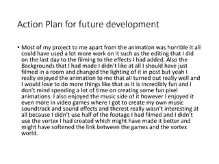 Action Plan for future development
• Most of my project to me apart from the animation was horrible it all
could have used a lot more work on it such as the editing that I did
on the last day to the filming to the effects I had added. Also the
Backgrounds that I had made I didn’t like at all I should have just
filmed in a room and changed the lighting of it in post but yeah I
really enjoyed the animation to me that all turned out really well and
I would love to do more things like that as it is incredibly fun and I
don’t mind spending a lot of time on creating some fun pixel
animations. I also enjoyed the music side of it however I enjoyed it
even more in video games where I got to create my own music
soundtrack and sound effects and therest really wasn’t interesting at
all because I didn’t use half of the footage I had filmed and I didn’t
use the vortex I had created which might have made it better and
might have softened the link between the games and the vortex
world.
 