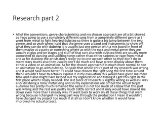 Research part 2
• All of the conventions, genre characteristics and my chosen approach are all a bit skewed
as I was going to use a completely different song from a completely different genre as I
went from metal to light hearted dubstep so there is quite a big jump between the two
genres and so yeah when I said that the genre uses a band and instruments to show off
what they can do with dubstep it is usually just one person with a mix board in front of
them maybe at a party or something where as with the rock and metal genre they are
usually at gigs and on stages and stuff of that sort also with dubstep they are usually more
connected to dancing and uplifting tones rather than either sadness or rage from metal
and as for dubstep the artists don’t really try to one up each other so they don’t do to
many crazy stunts also they usually don’t do much and have screen display above them
either a video or an animation. As for the chosen approach it is much more normal to see
an animation to go with dubstep. So yeah that whole entire part of my research was wrong
and it would have been better if I could have chosen the right song the first time around
then I wouldn’t have to actually explain it in my evaluation this would have given me more
time and it also might have helped out my organization and timing if I got this right in the
first place which I really needed. The last piece of research is slightly wrong as well as I was
also still doing a rock/ metal song and so my explanations are off but the actual target
audience has pretty much remained the same it is not too much of a blow that this part
was wrong and the rest was pretty much 100% correct and it only would have slowed me
down even more than I already was if I went back to work on all these things that went
wrong because I changed my song part way through the production I mean it wouldn’t
have changed my project too much if at all so I don’t know whether it would have
improved my actual project.
 
