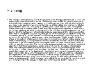 Planning
• The strengths of my planning was that it gave me some strong guidelines such as there will
definitely be some animation it will be a linear story line I also found a music video for an
animation based on games which was an iron maiden music video which is what originally I
was going to do but then my animation turned out a little bit too light hearted for it I also
decided at this point hat I was going to use the green screen and use some filming but I
didn’t know how to use the green screen and I wasn’t great with Premiere or After effects
this helped by giving me some outlines which in the end that same idea was used but I had
to alter it in the slightest way which leads me to my weakness with this which was the fact
that I had to change the song mid way through my production my final artist info thing was
completely wrong as I ended up with a dubstep song by boss fight called milky ways and it
sounds as if it should be in a videogame I could have improved this by actually thinking
ahead of time about what my animation would look like instead of just finding a song that I
liked and then trying to incorporate into my music video this wouldn’t have done much to
my project in the end except for the fact at how I spent a little bit of time trying to find a
different song for my project. The strength of my experiments is that I did them I guess but
apart from that there was only one alright one which was the animation which I really
liked. The first experiment was rubbish as all it was, was a song with some gaps some
sound effects played through them and then I decided that I should add some images so I
decided to try and edit to the beat which I didn’t think went too well this could only have
been improved by doing something completely different so not wasting time and actually
testing my skills. The second experiment as I said was alright but only because I actually
had an idea of what I was going to do as all it was animation which I thought I was fairly
strong at but apparently not oh yeah and I also added the old music to the experiment so it
was metal playing in the background of metal pretty much so it didn’t work at all.
 