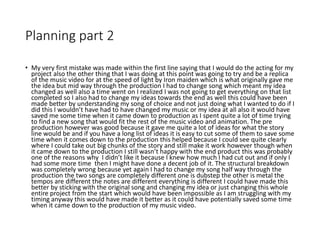 Planning part 2
• My very first mistake was made within the first line saying that I would do the acting for my
project also the other thing that I was doing at this point was going to try and be a replica
of the music video for at the speed of light by Iron maiden which is what originally gave me
the idea but mid way through the production I had to change song which meant my idea
changed as well also a time went on I realized I was not going to get everything on that list
completed so I also had to change my ideas towards the end as well this could have been
made better by understanding my song of choice and not just doing what I wanted to do if I
did this I wouldn’t have had to have changed my music or my idea at all also it would have
saved me some time when it came down to production as I spent quite a lot of time trying
to find a new song that would fit the rest of the music video and animation. The pre
production however was good because it gave me quite a lot of ideas for what the story
line would be and if you have a long list of ideas it is easy to cut some of them to save some
time when it comes down to the production this helped because I could see quite clearly
where I could take out big chunks of the story and still make it work however though when
it came down to the production I still wasn’t happy with the end product this was probably
one of the reasons why I didn’t like it because I knew how much I had cut out and if only I
had some more time then I might have done a decent job of it. The structural breakdown
was completely wrong because yet again I had to change my song half way through the
production the two songs are completely different one is dubstep the other is metal the
tempos are different the notes are different everything is different I could have made this
better by sticking with the original song and changing my idea or just changing this whole
entire project from the start which would have been impossible as I am struggling with my
timing anyway this would have made it better as it could have potentially saved some time
when it came down to the production of my music video.
 