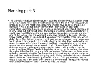 Planning part 3
• The storyboarding was good because it gave me a relaxed visualisation of what
my project could have looked like this helped me in the end even though it was
probably one of the most time consuming things I have done for this project
however it was a bit rubbish in the way that I didn’t add an adequate
explanation underneath each one so people might just understand it because it
is very linear but if it wasn’t only a few people would be able to understand it I
could have fixed this by giving a proper explanation underneath each and every
one of the pictures but this wouldn’t really have helped me because I already
knew exactly what I was doing and it would only have wasted more time which I
didn’t have. Shot list was also good as it gave me some ideas as how I was going
to structure it this helped in the end by showing me what I had to do to try and
make the music video work. It was also bad however as I didn’t involve much
movement wise when it came down to it all of it was filmed on a tripod in
different areas around a green screen so there was nothing really to special
about it and I could have fixed this by giving some sort of movement directions
throughout the shot list the group information was fairly useless as there were
only two people involved In the production Julian and myself so I just had to do
that and then explain where I was going to do filming and whether I was allowed
to film there and then just saying whether or not I could get the crew over to
these places and in the end I didn’t even use my home for filming and so it was
even easier to just say it wasn’t useful at all to the project.
 