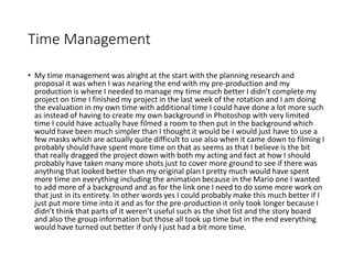 Time Management
• My time management was alright at the start with the planning research and
proposal it was when I was nearing the end with my pre-production and my
production is where I needed to manage my time much better I didn’t complete my
project on time I finished my project in the last week of the rotation and I am doing
the evaluation in my own time with additional time I could have done a lot more such
as instead of having to create my own background in Photoshop with very limited
time I could have actually have filmed a room to then put in the background which
would have been much simpler than I thought it would be I would just have to use a
few masks which are actually quite difficult to use also when it came down to filming I
probably should have spent more time on that as seems as that I believe is the bit
that really dragged the project down with both my acting and fact at how I should
probably have taken many more shots just to cover more ground to see if there was
anything that looked better than my original plan I pretty much would have spent
more time on everything including the animation because in the Mario one I wanted
to add more of a background and as for the link one I need to do some more work on
that just in its entirety. In other words yes I could probably make this much better if I
just put more time into it and as for the pre-production it only took longer because I
didn’t think that parts of it weren’t useful such as the shot list and the story board
and also the group information but those all took up time but in the end everything
would have turned out better if only I just had a bit more time.
 