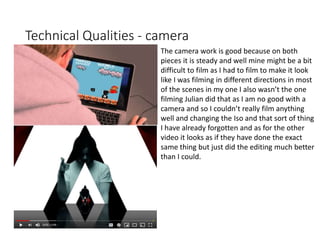 Technical Qualities - camera
The camera work is good because on both
pieces it is steady and well mine might be a bit
difficult to film as I had to film to make it look
like I was filming in different directions in most
of the scenes in my one I also wasn’t the one
filming Julian did that as I am no good with a
camera and so I couldn’t really film anything
well and changing the Iso and that sort of thing
I have already forgotten and as for the other
video it looks as if they have done the exact
same thing but just did the editing much better
than I could.
 