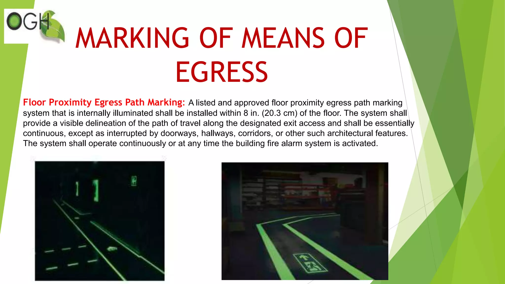 MARKING OF MEANS OF
EGRESS
Floor Proximity Egress Path Marking: A listed and approved floor proximity egress path marking
system that is internally illuminated shall be installed within 8 in. (20.3 cm) of the floor. The system shall
provide a visible delineation of the path of travel along the designated exit access and shall be essentially
continuous, except as interrupted by doorways, hallways, corridors, or other such architectural features.
The system shall operate continuously or at any time the building fire alarm system is activated.
 