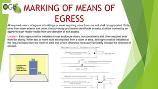 MARKING OF MEANS OF
EGRESS
All required means of egress in buildings or areas requiring more than one exit shall be signposted. Exits,
other than main exterior exit doors that obviously and clearly identifiable as exits, shall be marked by an
approved sign readily visible from any direction of exit access.
Location: Exits signs shall be installed at stair enclosure doors, horizontal exits and other required exits
from the storey. When two or more exits are required from a room or area, exit signs shall be installed at
the required exits from the room or area and where otherwise necessary to clearly indicate the direction of
escape.
 