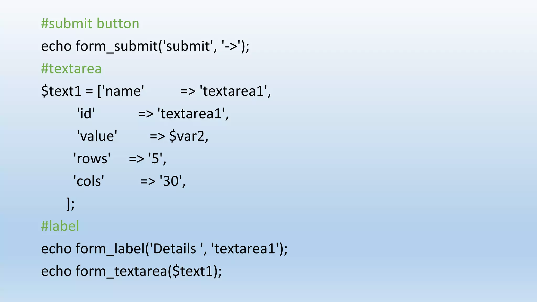 #submit button
echo form_submit('submit', '->');
#textarea
$text1 = ['name' => 'textarea1',
'id' => 'textarea1',
'value' => $var2,
'rows' => '5',
'cols' => '30',
];
#label
echo form_label('Details ', 'textarea1');
echo form_textarea($text1);
 