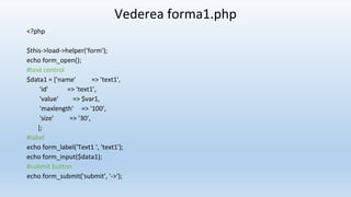 Vederea forma1.php
<?php
$this->load->helper('form');
echo form_open();
#text control
$data1 = ['name' => 'text1',
'id' => 'text1',
'value' => $var1,
'maxlength' => '100',
'size' => '30',
];
#label
echo form_label('Text1 ', 'text1');
echo form_input($data1);
#submit button
echo form_submit('submit', '->');
 