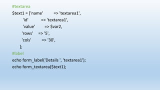 #textarea
$text1 = ['name' => 'textarea1',
'id' => 'textarea1',
'value' => $var2,
'rows' => '5',
'cols' => '30',
];
#label
echo form_label('Details ', 'textarea1');
echo form_textarea($text1);
 