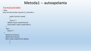 Metoda1 -- autoapelanta
FormsController
<?php
class FormsController extends CI_Controller {
public function index()
{
$var1="";
if($this->input->post('text1')){
$var2=$this->input->post('text1');
}
else {
$var2="";
}
$data['var1']=$var1;
$data['var2']=$var2;
$this->load->view('forma',$data);
}
}
 