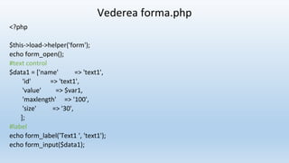 Vederea forma.php
<?php
$this->load->helper('form');
echo form_open();
#text control
$data1 = ['name' => 'text1',
'id' => 'text1',
'value' => $var1,
'maxlength' => '100',
'size' => '30',
];
#label
echo form_label('Text1 ', 'text1');
echo form_input($data1);
 