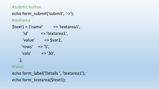 #submit button
echo form_submit('submit', '->');
#textarea
$text1 = ['name' => 'textarea1',
'id' => 'textarea1',
'value' => $var2,
'rows' => '5',
'cols' => '30',
];
#label
echo form_label('Details ', 'textarea1');
echo form_textarea($text1);
 