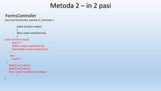 Metoda 2 – in 2 pasi
FormsController
class FormsController extends CI_Controller {
public function index()
{
$this->load->view('forma');
}
public function copy(){
$var1="";
if($this->input->post('text1')){
$var2=$this->input->post('text1');
}
else {
$var2="";
}
$data['var1']=$var1;
$data['var2']=$var2;
$this->load->view('forma1',$data);
}
}
 