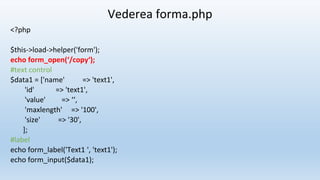 Vederea forma.php
<?php
$this->load->helper('form');
echo form_open(‘/copy‘);
#text control
$data1 = ['name' => 'text1',
'id' => 'text1',
'value' => ‘‘,
'maxlength' => '100',
'size' => '30',
];
#label
echo form_label('Text1 ', 'text1');
echo form_input($data1);
 