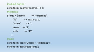 #submit button
echo form_submit('submit', '->');
#textarea
$text1 = ['name' => 'textarea1',
'id' => 'textarea1',
'value' => ‘‘,
'rows' => '5',
'cols' => '30',
];
#label
echo form_label('Details ', 'textarea1');
echo form_textarea($text1);
 
