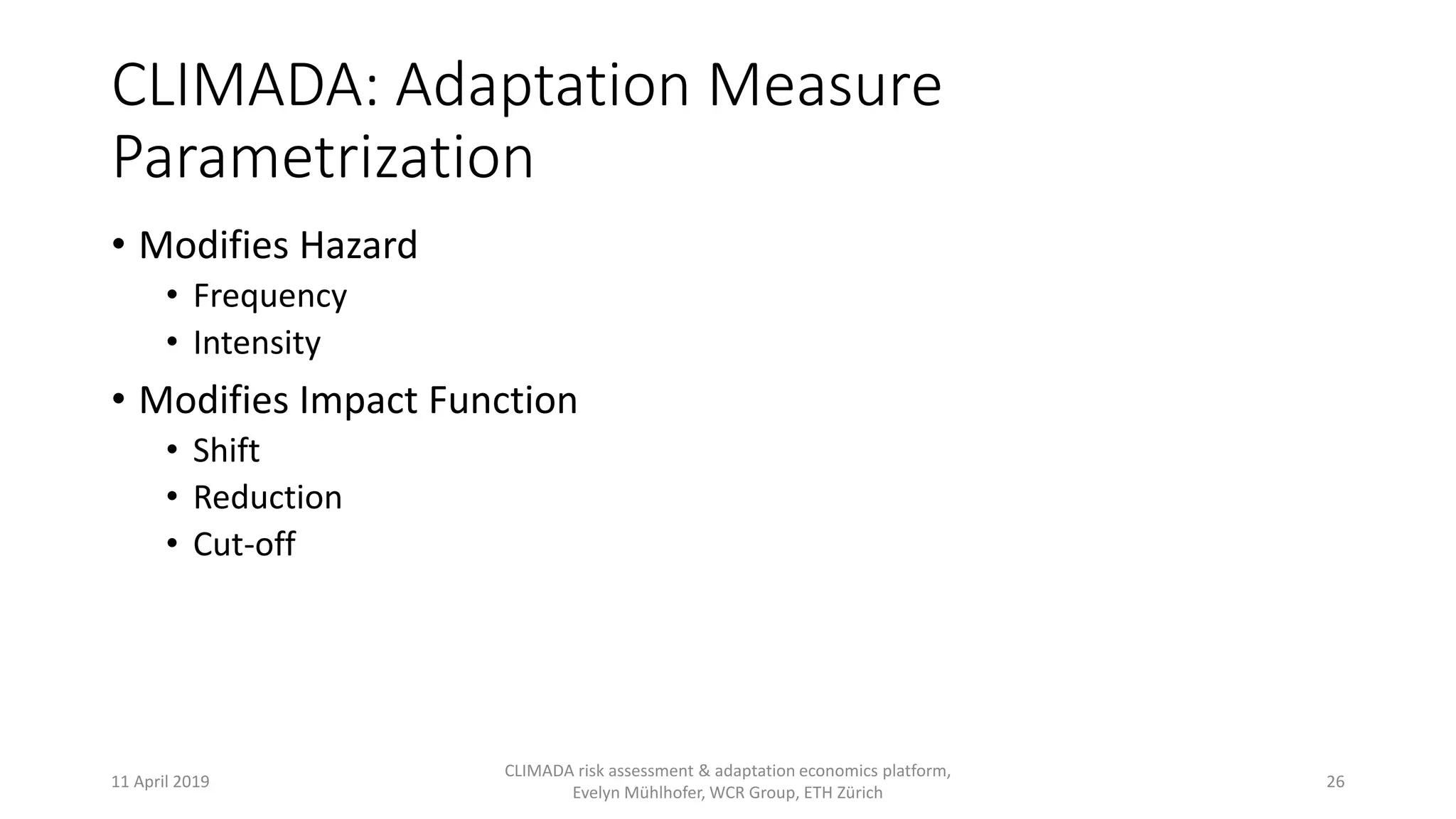 CLIMADA: Adaptation Measure
Parametrization
• Modifies Hazard
• Frequency
• Intensity
• Modifies Impact Function
• Shift
• Reduction
• Cut-off
11 April 2019
CLIMADA risk assessment & adaptation economics platform,
Evelyn Mühlhofer, WCR Group, ETH Zürich
26
 