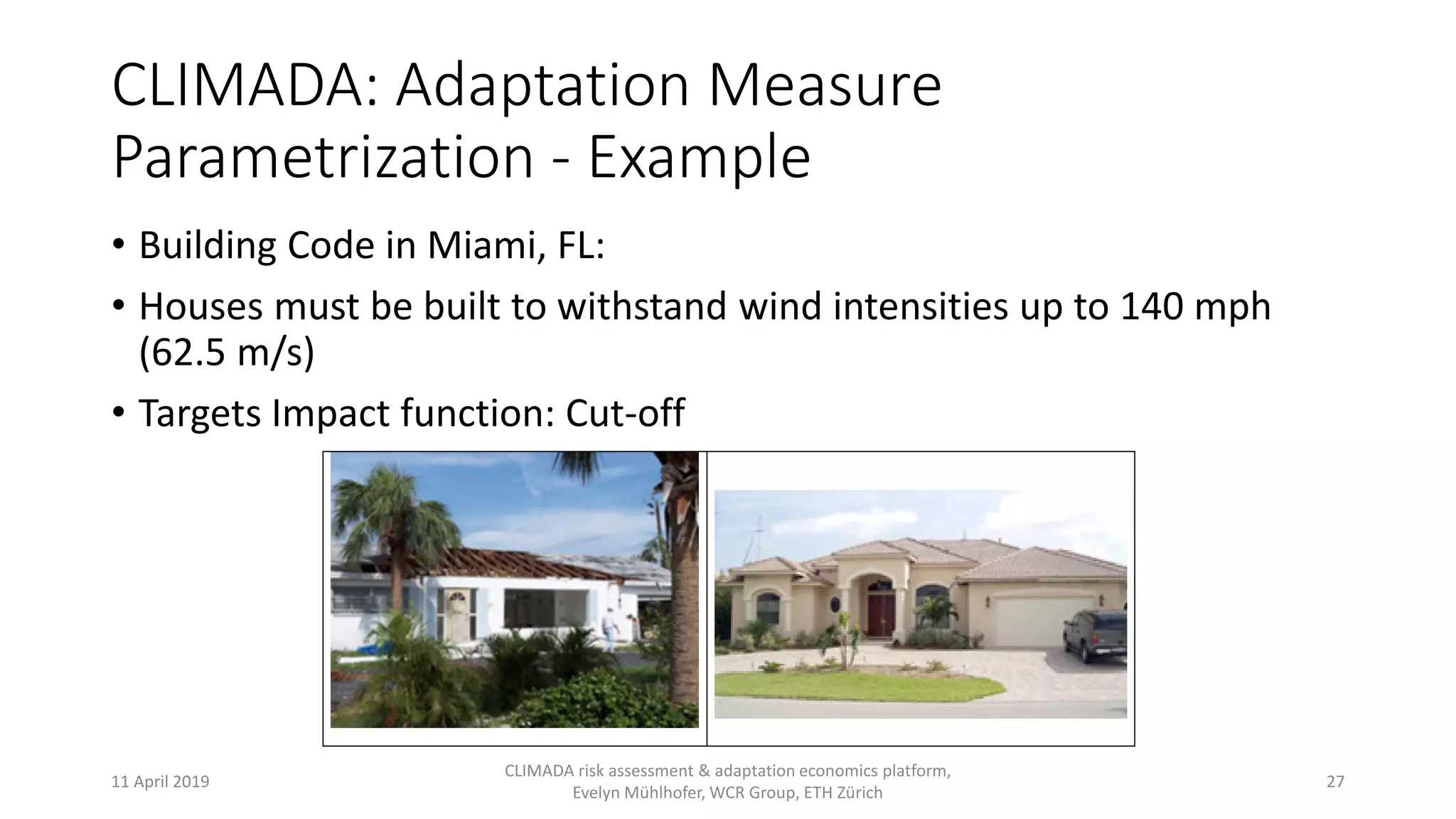 CLIMADA: Adaptation Measure
Parametrization - Example
• Building Code in Miami, FL:
• Houses must be built to withstand wind intensities up to 140 mph
(62.5 m/s)
• Targets Impact function: Cut-off
11 April 2019
CLIMADA risk assessment & adaptation economics platform,
Evelyn Mühlhofer, WCR Group, ETH Zürich
27
 