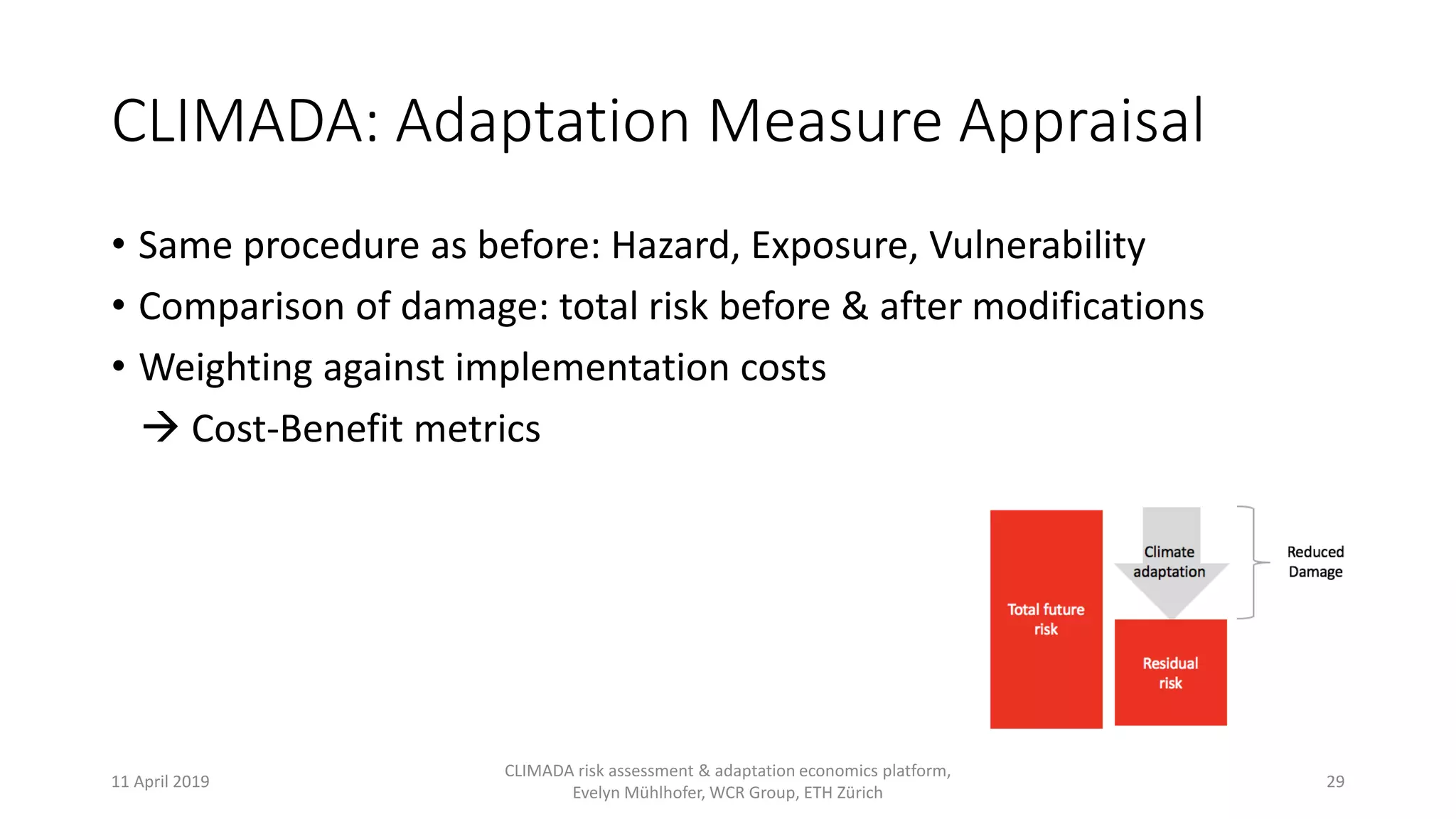CLIMADA: Adaptation Measure Appraisal
• Same procedure as before: Hazard, Exposure, Vulnerability
• Comparison of damage: total risk before & after modifications
• Weighting against implementation costs
 Cost-Benefit metrics
11 April 2019
CLIMADA risk assessment & adaptation economics platform,
Evelyn Mühlhofer, WCR Group, ETH Zürich
29
 