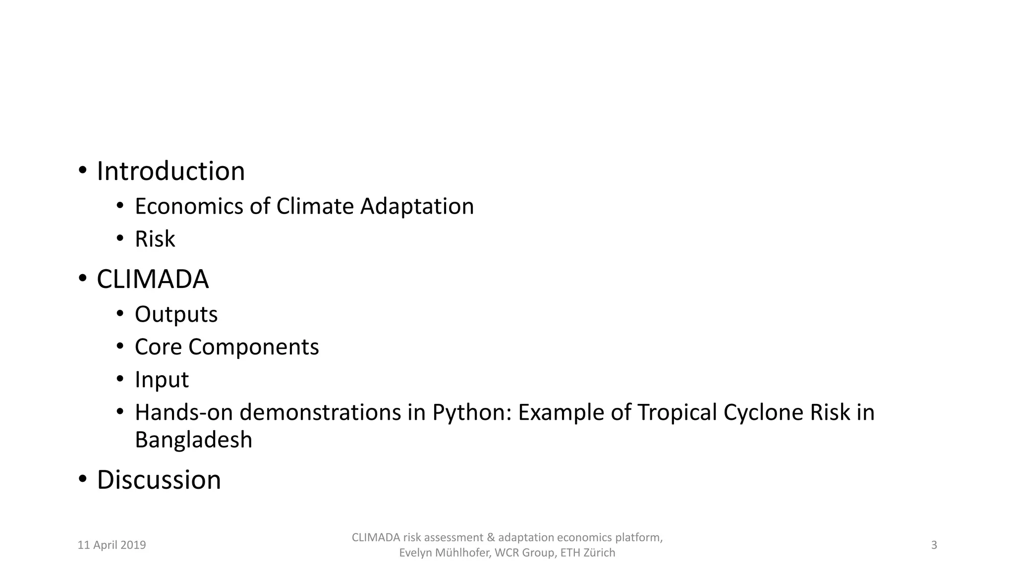 • Introduction
• Economics of Climate Adaptation
• Risk
• CLIMADA
• Outputs
• Core Components
• Input
• Hands-on demonstrations in Python: Example of Tropical Cyclone Risk in
Bangladesh
• Discussion
11 April 2019
CLIMADA risk assessment & adaptation economics platform,
Evelyn Mühlhofer, WCR Group, ETH Zürich
3
 