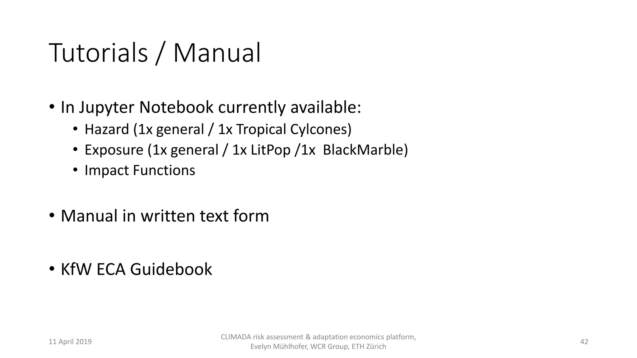 Tutorials / Manual
• In Jupyter Notebook currently available:
• Hazard (1x general / 1x Tropical Cylcones)
• Exposure (1x general / 1x LitPop /1x BlackMarble)
• Impact Functions
• Manual in written text form
• KfW ECA Guidebook
11 April 2019
CLIMADA risk assessment & adaptation economics platform,
Evelyn Mühlhofer, WCR Group, ETH Zürich
42
 