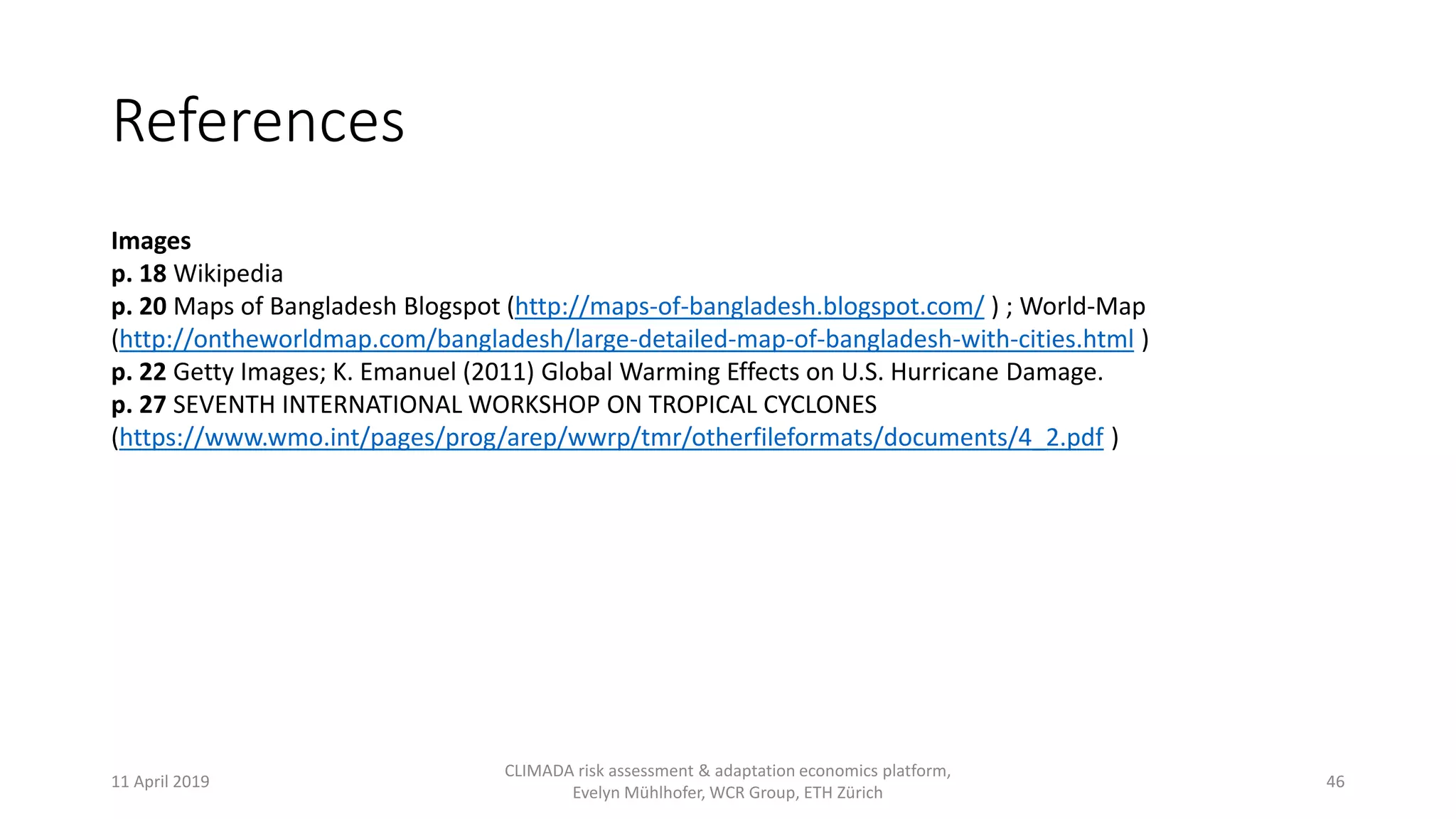 References
Images
p. 18 Wikipedia
p. 20 Maps of Bangladesh Blogspot (http://maps-of-bangladesh.blogspot.com/ ) ; World-Map
(http://ontheworldmap.com/bangladesh/large-detailed-map-of-bangladesh-with-cities.html )
p. 22 Getty Images; K. Emanuel (2011) Global Warming Effects on U.S. Hurricane Damage.
p. 27 SEVENTH INTERNATIONAL WORKSHOP ON TROPICAL CYCLONES
(https://www.wmo.int/pages/prog/arep/wwrp/tmr/otherfileformats/documents/4_2.pdf )
11 April 2019
CLIMADA risk assessment & adaptation economics platform,
Evelyn Mühlhofer, WCR Group, ETH Zürich
46
 