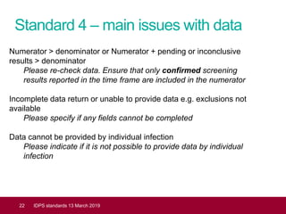 Standard 4 – main issues with data
22 IDPS standards 13 March 2019
Numerator > denominator or Numerator + pending or inconclusive
results > denominator
Please re-check data. Ensure that only confirmed screening
results reported in the time frame are included in the numerator
Incomplete data return or unable to provide data e.g. exclusions not
available
Please specify if any fields cannot be completed
Data cannot be provided by individual infection
Please indicate if it is not possible to provide data by individual
infection
 