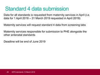 Standard 4 data submission
28 IDPS standards 13 March 2019
Data for all standards is requested from maternity services in April (i.e.
data for 1 April 2018 – 31 March 2019 requested in April 2019)
Maternity services will request standard 4 data from screening labs
Maternity services responsible for submission to PHE alongside the
other antenatal standards
Deadline will be end of June 2019
 