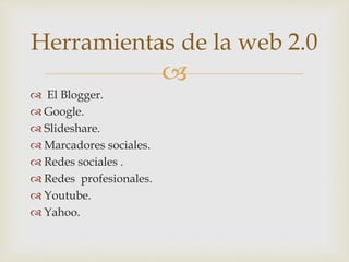 
 El Blogger.
 Google.
 Slideshare.
 Marcadores sociales.
 Redes sociales .
 Redes profesionales.
 Youtube.
 Yahoo.
Herramientas de la web 2.0
 
