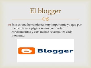 
 Esta es una herramienta muy importante ya que por
medio de esta página se nos compartan
conocimientos y esta misma se actualiza cada
momento.
El blogger
 
