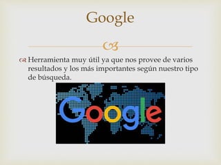 
 Herramienta muy útil ya que nos provee de varios
resultados y los más importantes según nuestro tipo
de búsqueda.
Google
 