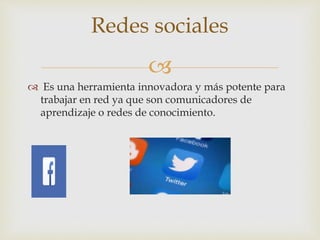 
 Es una herramienta innovadora y más potente para
trabajar en red ya que son comunicadores de
aprendizaje o redes de conocimiento.
Redes sociales
 