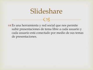 
 Es una herramienta y red social que nos permite
subir presentaciones de tema libre a cada usuario y
cada usuario está conectado por medio de sus temas
de presentaciones.
Slideshare
 