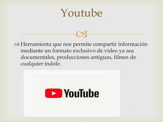 
 Herramienta que nos permite compartir información
mediante un formato exclusivo de video ya sea
documentales, producciones antiguas, filmes de
cualquier índole.
Youtube
 