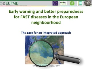 Early warning and better preparedness
for FAST diseases in the European
neighbourhood
The case for an integrated approach
43rd EuFMD General Session, 2019
 
