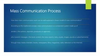 Mass Communication Process
How does mass communication work can be well explained in linear model of mass communication?
According to this traditional concept, mass communication is a component system made up of
senders ( the authors, reporters, producers or agencies)
who transmit messages ( the book content, the news reports, texts, visuals, images, sounds or advertisements)
through mass media channels ( books, newspapers, films, magazines, radio, television or the Internet)
 