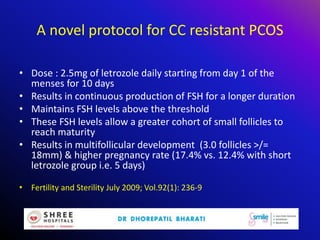 A novel protocol for CC resistant PCOS
• Dose : 2.5mg of letrozole daily starting from day 1 of the
menses for 10 days
• Results in continuous production of FSH for a longer duration
• Maintains FSH levels above the threshold
• These FSH levels allow a greater cohort of small follicles to
reach maturity
• Results in multifollicular development (3.0 follicles >/=
18mm) & higher pregnancy rate (17.4% vs. 12.4% with short
letrozole group i.e. 5 days)
• Fertility and Sterility July 2009; Vol.92(1): 236-9
 