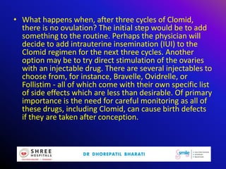 • What happens when, after three cycles of Clomid,
there is no ovulation? The initial step would be to add
something to the routine. Perhaps the physician will
decide to add intrauterine insemination (IUI) to the
Clomid regimen for the next three cycles. Another
option may be to try direct stimulation of the ovaries
with an injectable drug. There are several injectables to
choose from, for instance, Bravelle, Ovidrelle, or
Follistim - all of which come with their own specific list
of side effects which are less than desirable. Of primary
importance is the need for careful monitoring as all of
these drugs, including Clomid, can cause birth defects
if they are taken after conception.
 