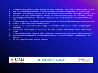 • In prediction of the outcome ovarian response two issues are keynote. One is that the relation between FSH dose
• level and the response of the ovaries in terms of number of dominant follicles growing, has not been clearly
• established. So far, evidence has shown that the dose response curve is very steep, indicating that with only small
• increases in FSH level single follicle growth is turned into maximal ovarian response. This implies that in the vast
• majority of patients the dosage administered (150 IU and over) will provide maximal stimulation of the ovaries.
Only
• factors like high BMI or the presence of specific FSH receptor variants may contribute to the creation of FSH levels
• that lead to submaximal stimulation of the ovaries.
• Second, the use of maximal stimulation dosages as a rule implies that the ovarian response is not principally
dependent
• upon the dose of FSH applied, but on the size of the cohort of the FSH sensitive antral follicles present in the
ovaries
• at the time of stimulation. The antral follicle cohort size is fully determined by the ovarian reserve status of the
• individual woman and expressed by female age and possibly by ovarian reserve tests. These two factors are
therefore
• the most important tools for response prediction.
 