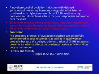 • A novel protocol of ovulation induction with delayed
gonadotropin-releasing hormone antagonist administration
combined with high-dose recombinant follicle-stimulating
hormone and clomiphene citrate for poor responders and women
over 35 years
• 85 patients received clomiphene citrate, high-dose recombinant
human FSH, and a delayed, multidose GnRH antagonist, whereas
60 patients underwent a standard long protocol.
• Conclusion
The proposed protocol of ovulation induction can be usefully
administered in poor responders as well as in aged woman,
probably because the delayed administration of GnRH antagonist
prevents its adverse effects on ovarian paracrine activity and on
oocyte maturation.
• Fertility and Sterility
Volume 81, Issue 6 , Pages 1572-1577, June 2004
 