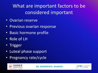 What are important factors to be
considered important
• Ovarian reserve
• Previous ovarian response
• Basic hormone profile
• Role of LH
• Trigger
• Luteal phase support
• Pregnancy rate/cycle
 
